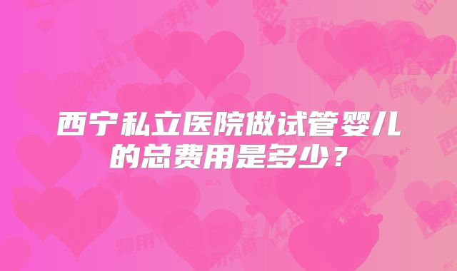 西宁私立医院做试管婴儿的总费用是多少？