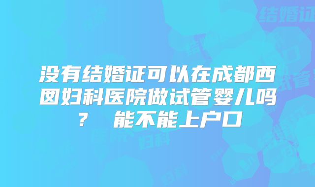 没有结婚证可以在成都西囡妇科医院做试管婴儿吗？ 能不能上户口