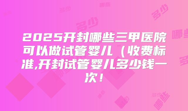 2025开封哪些三甲医院可以做试管婴儿（收费标准,开封试管婴儿多少钱一次！