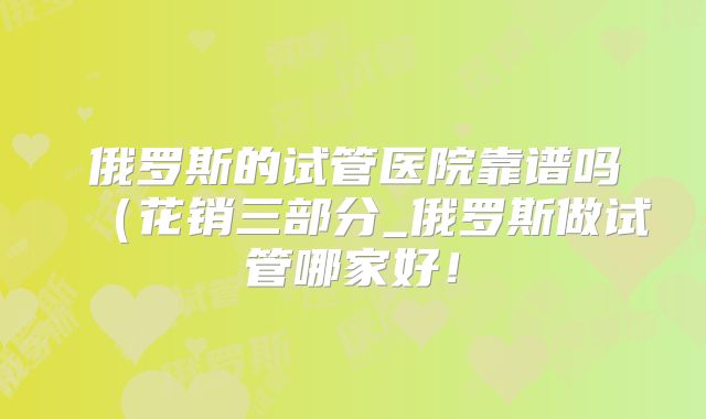 俄罗斯的试管医院靠谱吗(花销三部分_俄罗斯做试管哪家好!