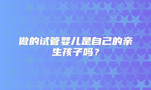 做的试管婴儿是自己的亲生孩子吗？
