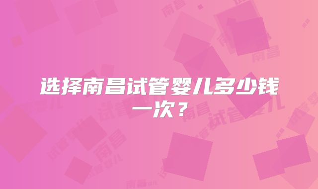 选择南昌试管婴儿多少钱一次?