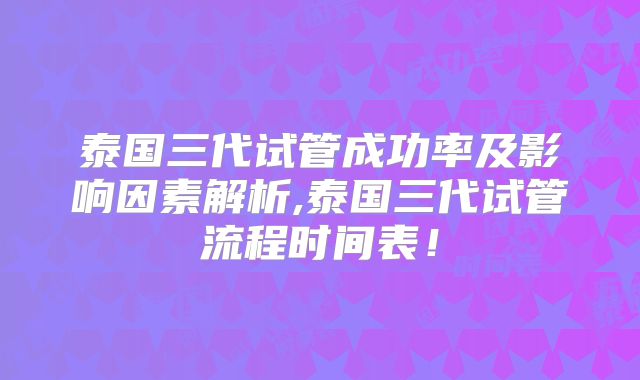泰国三代试管成功率及影响因素解析,泰国三代试管流程时间表！