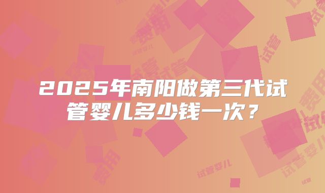 2025年南阳做第三代试管婴儿多少钱一次?
