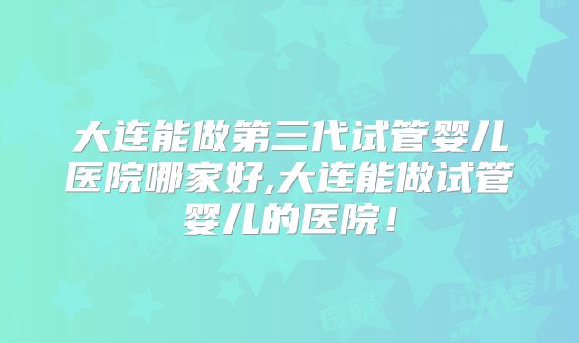 大连能做第三代试管婴儿医院哪家好,大连能做试管婴儿的医院!