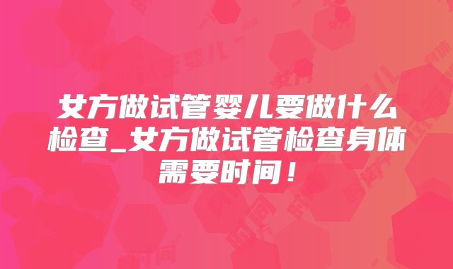 女方做试管婴儿要做什么检查_女方做试管检查身体需要时间！