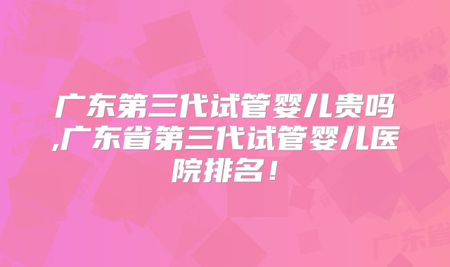 广东第三代试管婴儿贵吗,广东省第三代试管婴儿医院排名！