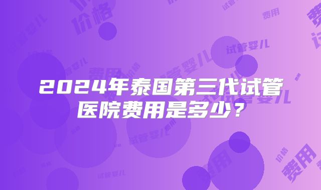 2024年泰国第三代试管医院费用是多少?