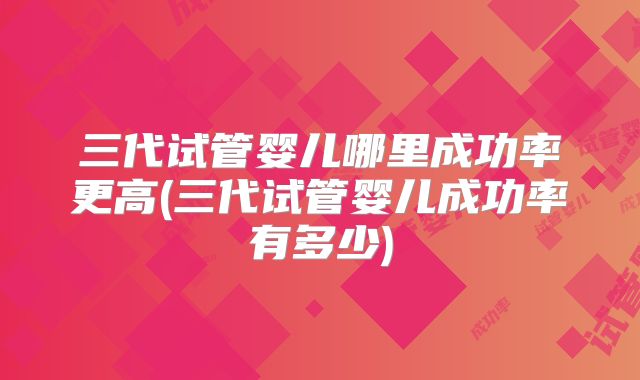 三代试管婴儿哪里成功率更高(三代试管婴儿成功率有多少)