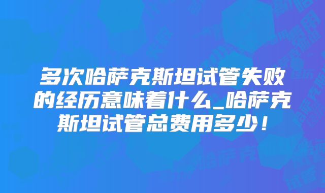多次哈萨克斯坦试管失败的经历意味着什么_哈萨克斯坦试管总费用多少!