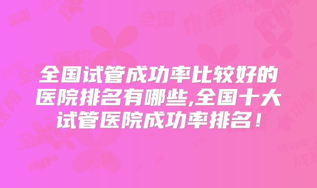 全国试管成功率比较好的医院排名有哪些,全国十大试管医院成功率排名!