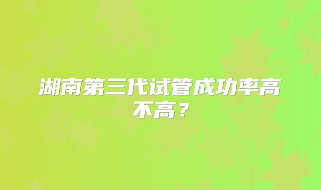 湖南第三代试管成功率高不高?