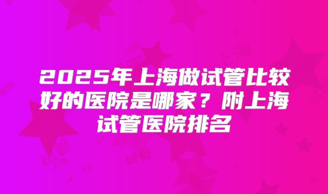 2025年上海做试管比较好的医院是哪家？附上海试管医院排名