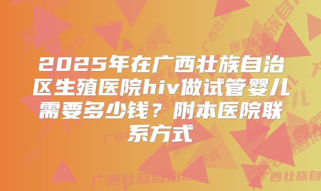 2025年在广西壮族自治区生殖医院hiv做试管婴儿需要多少钱?附本医院联系方式