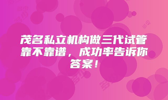 茂名私立机构做三代试管靠不靠谱，成功率告诉你答案！