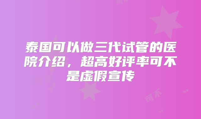 泰国可以做三代试管的医院介绍,超高好评率可不是虚假宣传