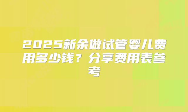 2025新余做试管婴儿费用多少钱?分享费用表参考