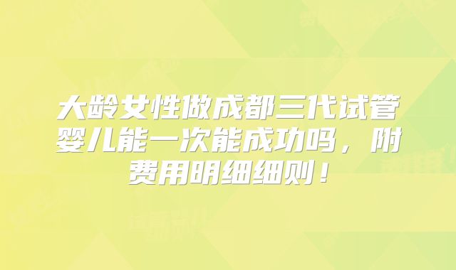 大龄女性做成都三代试管婴儿能一次能成功吗，附费用明细细则！