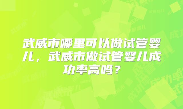武威市哪里可以做试管婴儿，武威市做试管婴儿成功率高吗？