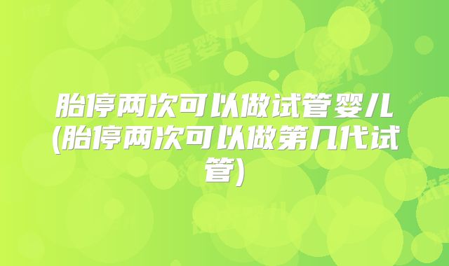 胎停两次可以做试管婴儿(胎停两次可以做第几代试管)