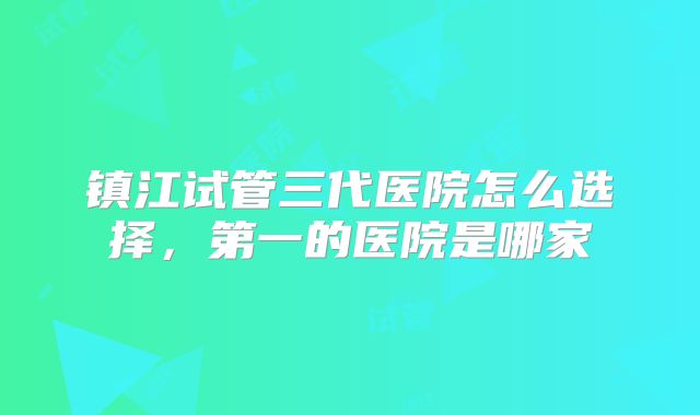镇江试管三代医院怎么选择,第一的医院是哪家