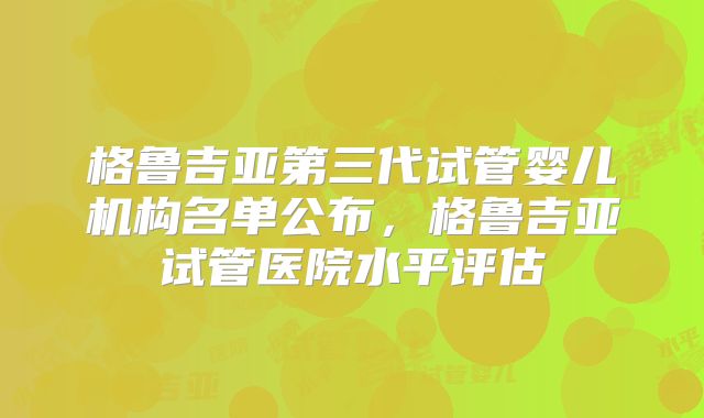 格鲁吉亚第三代试管婴儿机构名单公布，格鲁吉亚试管医院水平评估
