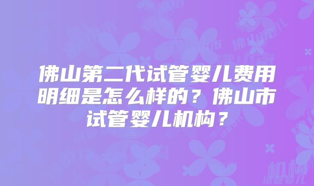 佛山第二代试管婴儿费用明细是怎么样的？佛山市试管婴儿机构？