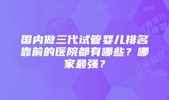 国内做三代试管婴儿排名靠前的医院都有哪些?哪家最强?