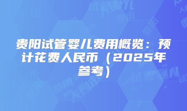 贵阳试管婴儿费用概览：预计花费人民币（2025年参考）