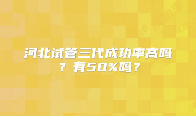 河北试管三代成功率高吗？有50%吗？