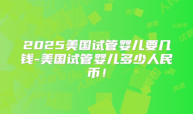 2025美国试管婴儿要几钱-美国试管婴儿多少人民币！