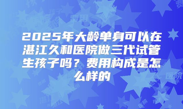 2025年大龄单身可以在湛江久和医院做三代试管生孩子吗?费用构成是怎么样的
