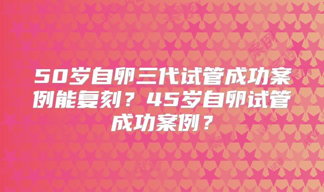 50岁自卵三代试管成功案例能复刻?45岁自卵试管成功案例?