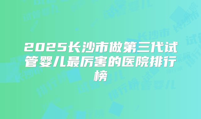 2025长沙市做第三代试管婴儿最厉害的医院排行榜