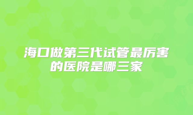 海口做第三代试管最厉害的医院是哪三家