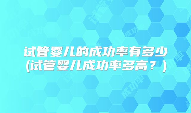 试管婴儿的成功率有多少(试管婴儿成功率多高？)