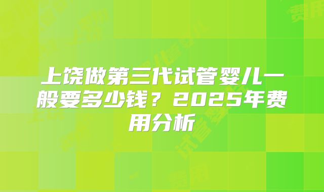 上饶做第三代试管婴儿一般要多少钱?2025年费用分析