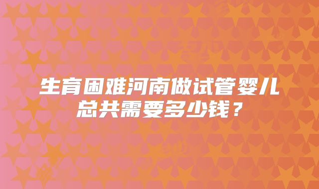 生育困难河南做试管婴儿总共需要多少钱？