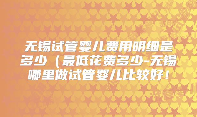 无锡试管婴儿费用明细是多少（最低花费多少-无锡哪里做试管婴儿比较好！