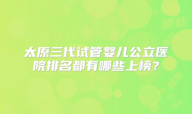 太原三代试管婴儿公立医院排名都有哪些上榜？
