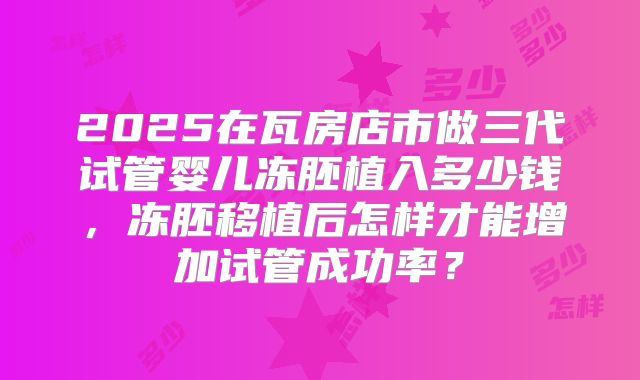 2025在瓦房店市做三代试管婴儿冻胚植入多少钱，冻胚移植后怎样才能增加试管成功率？