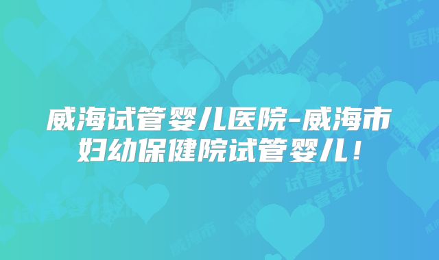 威海试管婴儿医院-威海市妇幼保健院试管婴儿!