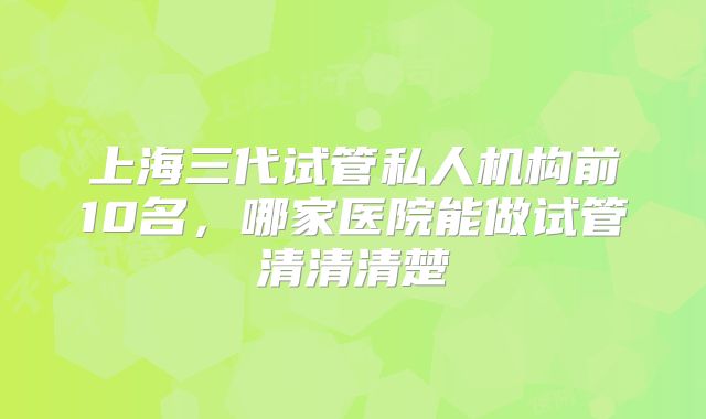 上海三代试管私人机构前10名,哪家医院能做试管清清清楚