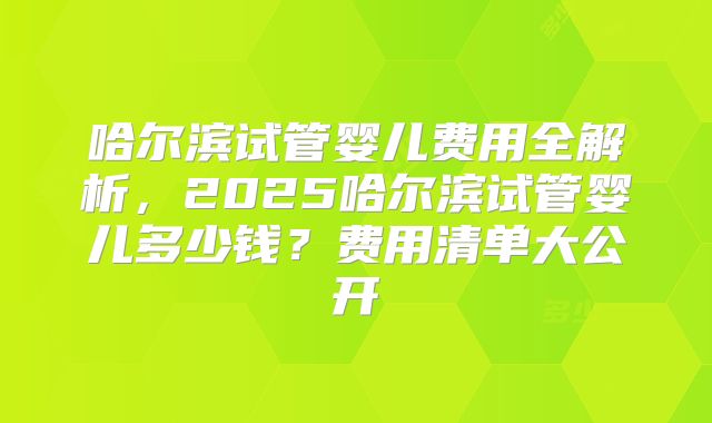 哈尔滨试管婴儿费用全解析,2025哈尔滨试管婴儿多少钱?费用清单大公开