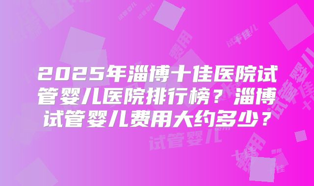 2025年淄博十佳医院试管婴儿医院排行榜？淄博试管婴儿费用大约多少？