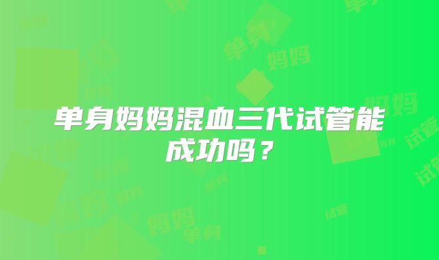 单身妈妈混血三代试管能成功吗？