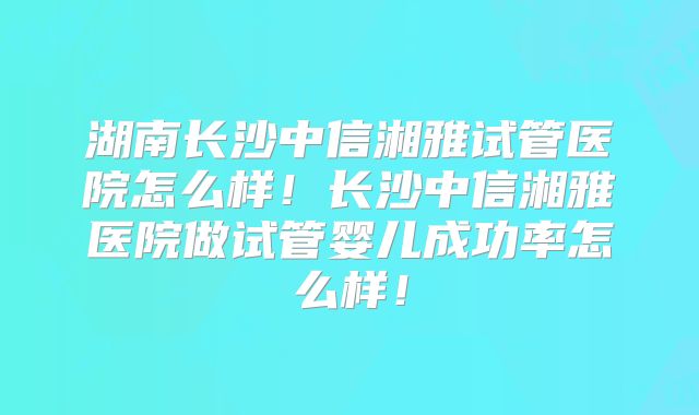 湖南长沙中信湘雅试管医院怎么样！长沙中信湘雅医院做试管婴儿成功率怎么样！
