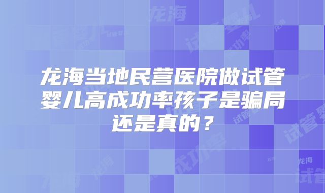 龙海当地民营医院做试管婴儿高成功率孩子是骗局还是真的？