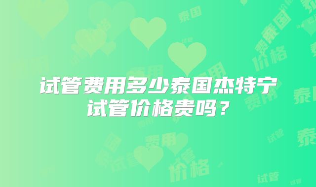 试管费用多少泰国杰特宁试管价格贵吗?
