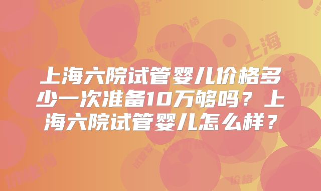 上海六院试管婴儿价格多少一次准备10万够吗?上海六院试管婴儿怎么样?